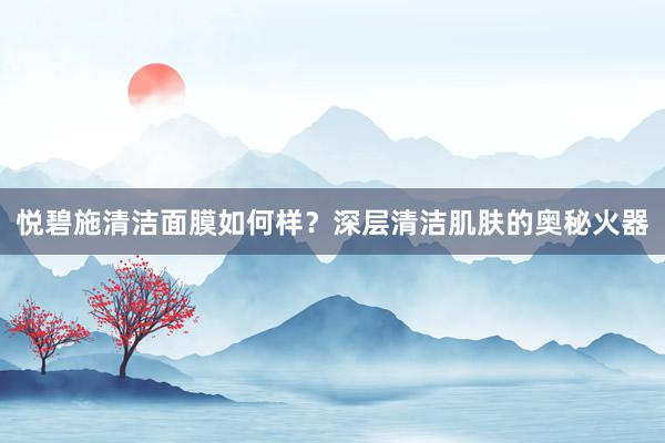 悦碧施清洁面膜如何样？深层清洁肌肤的奥秘火器