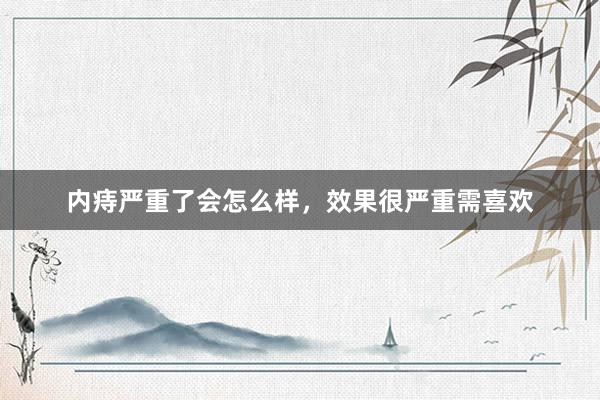 内痔严重了会怎么样，效果很严重需喜欢
